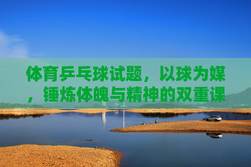 体育乒乓球试题,以球为媒,锤炼体魄与精神的双重课堂,乒乓为媒,体魄与精神的双重锤炼课堂 体育乒乓球试题,以球为媒,锤炼体魄与精神的双重课堂,乒乓为媒,体魄与精神的双重锤炼课堂