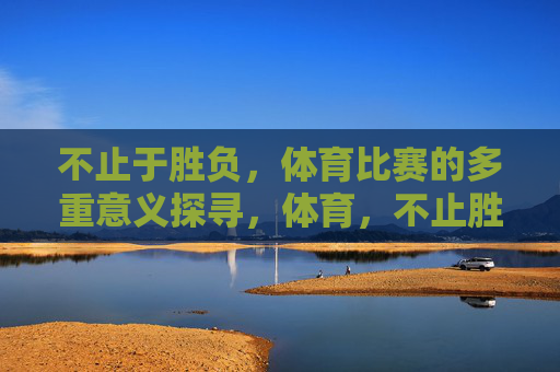 不止于胜负,体育比赛的多重意义探寻,体育,不止胜负的多重意义 不止于胜负,体育比赛的多重意义探寻,体育,不止胜负的多重意义