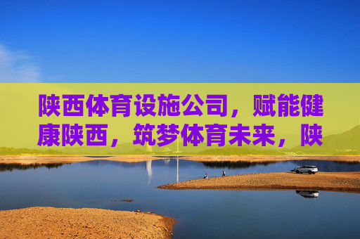 陕西体育设施公司，赋能健康陕西，筑梦体育未来，陕西体育设施公司，筑梦体育未来 赋能健康陕西