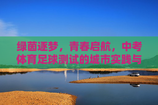 绿茵逐梦,青春启航,中考体育足球测试的城市实践与意义,绿茵逐梦,青春启航,中考体育足球测试的城市实践与意义 绿茵逐梦,青春启航,中考体育足球测试的城市实践与意义,绿茵逐梦,青春启航,中考体育足球测试的城市实践与意义