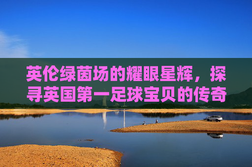 英伦绿茵场的耀眼星辉,探寻英国第一足球宝贝的传奇之路,英国第一足球宝贝,英伦绿茵场的传奇之路 英伦绿茵场的耀眼星辉,探寻英国第一足球宝贝的传奇之路,英国第一足球宝贝,英伦绿茵场的传奇之路
