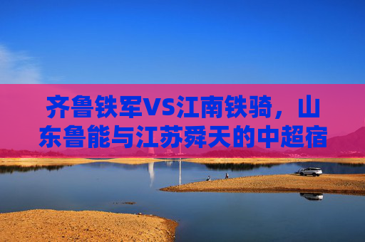 齐鲁铁军VS江南铁骑,山东鲁能与江苏舜天的中超宿命对决,齐鲁铁军VS江南铁骑,中超宿命对决 齐鲁铁军VS江南铁骑,山东鲁能与江苏舜天的中超宿命对决,齐鲁铁军VS江南铁骑,中超宿命对决