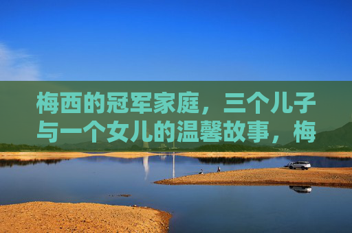 梅西的冠军家庭，三个儿子与一个女儿的温馨故事，梅西冠军家庭，三个儿子与女儿的温馨故事