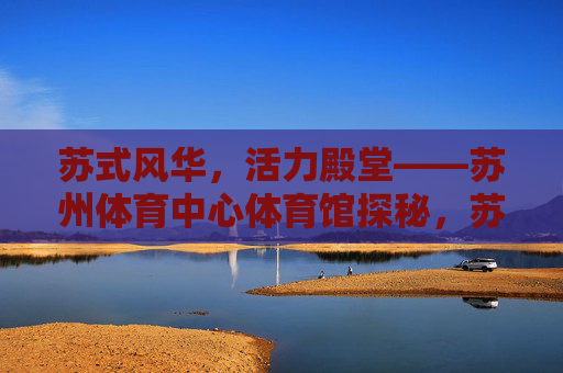 苏式风华,活力殿堂——苏州体育中心体育馆探秘,苏式风华,活力殿堂——苏州体育中心体育馆探秘 苏式风华,活力殿堂——苏州体育中心体育馆探秘,苏式风华,活力殿堂——苏州体育中心体育馆探秘