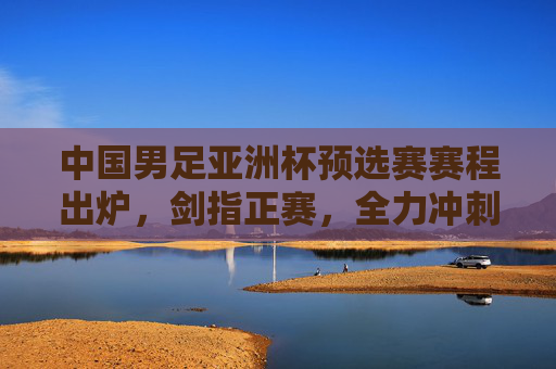 中国男足亚洲杯预选赛赛程出炉，剑指正赛，全力冲刺，中国男足亚洲杯预选赛赛程出炉 剑指正赛全力冲刺