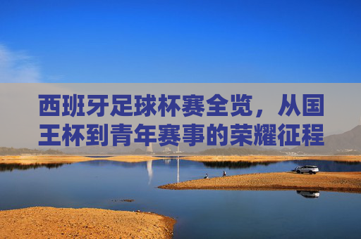 西班牙足球杯赛全览,从国王杯到青年赛事的荣耀征程,西班牙足球杯赛全览,从国王杯到青年赛事的荣耀征程 西班牙足球杯赛全览,从国王杯到青年赛事的荣耀征程,西班牙足球杯赛全览,从国王杯到青年赛事的荣耀征程