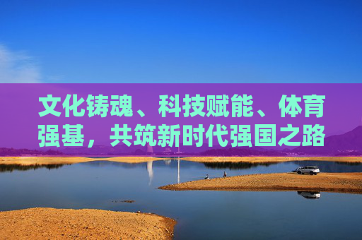 文化铸魂、科技赋能、体育强基,共筑新时代强国之路 文化铸魂、科技赋能、体育强基,共筑新时代强国之路