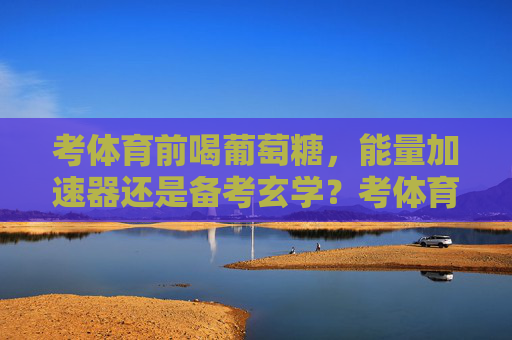 考体育前喝葡萄糖,能量加速器还是备考玄学?考体育前喝葡萄糖,能量加速器还是备考玄学? 考体育前喝葡萄糖,能量加速器还是备考玄学?考体育前喝葡萄糖,能量加速器还是备考玄学?