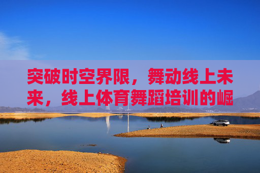 突破时空界限，舞动线上未来，线上体育舞蹈培训的崛起与魅力，线上体育舞蹈，突破时空界限，舞动未来魅力