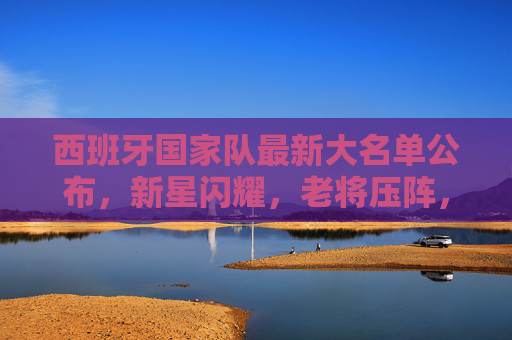 西班牙国家队最新大名单公布,新星闪耀,老将压阵,剑指大赛荣耀,西班牙国家队最新大名单公布,新星闪耀老将压阵,剑指大赛荣耀 西班牙国家队最新大名单公布,新星闪耀,老将压阵,剑指大赛荣耀,西班牙国家队最新大名单公布,新星闪耀老将压阵,剑指大赛荣耀