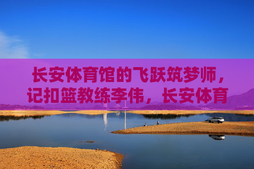 长安体育馆的飞跃筑梦师,记扣篮教练李伟,长安体育馆的飞跃筑梦师——扣篮教练李伟 长安体育馆的飞跃筑梦师,记扣篮教练李伟,长安体育馆的飞跃筑梦师——扣篮教练李伟