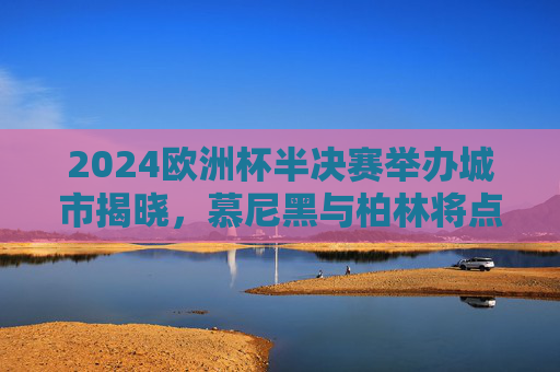 2024欧洲杯半决赛举办城市揭晓,慕尼黑与柏林将点燃巅峰对决战火,2024欧洲杯半决赛,慕尼黑柏林巅峰对决 2024欧洲杯半决赛举办城市揭晓,慕尼黑与柏林将点燃巅峰对决战火,2024欧洲杯半决赛,慕尼黑柏林巅峰对决