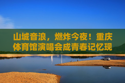 山城音浪,燃炸今夜!重庆体育馆演唱会成青春记忆现场,山城音浪,演唱会燃炸青春记忆 山城音浪,燃炸今夜!重庆体育馆演唱会成青春记忆现场,山城音浪,演唱会燃炸青春记忆