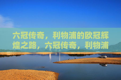 六冠传奇,利物浦的欧冠辉煌之路,六冠传奇,利物浦的欧冠辉煌之路 六冠传奇,利物浦的欧冠辉煌之路,六冠传奇,利物浦的欧冠辉煌之路