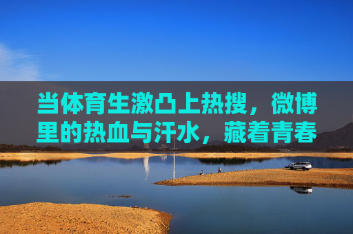 当体育生激凸上热搜，微博里的热血与汗水，藏着青春最鲜活的注脚，热搜体育生，热血汗水是青春鲜活注脚