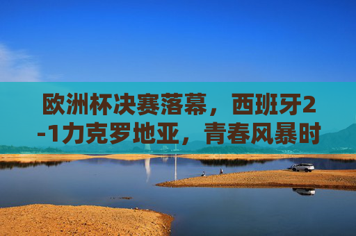 欧洲杯决赛落幕，西班牙2-1力克罗地亚，青春风暴时隔8年再捧杯，西班牙2-1力克罗地亚，青春风暴时隔8年再捧欧洲杯