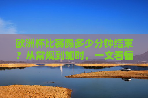 欧洲杯比赛踢多少分钟结束？从常规到加时，一文看懂比赛时长规则，欧洲杯比赛时长规则，从常规到加时一文看懂
