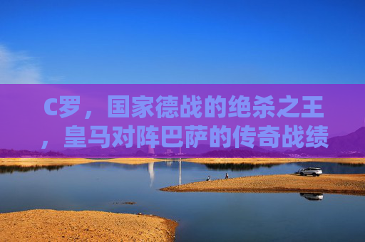 C罗，国家德战的绝杀之王，皇马对阵巴萨的传奇战绩，C罗，国家德战绝杀之王，传奇战绩铸就传奇