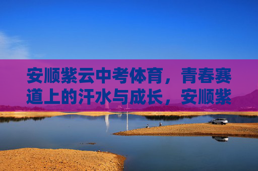 安顺紫云中考体育，青春赛道上的汗水与成长，安顺紫云中考体育，青春赛道上的汗水与成长