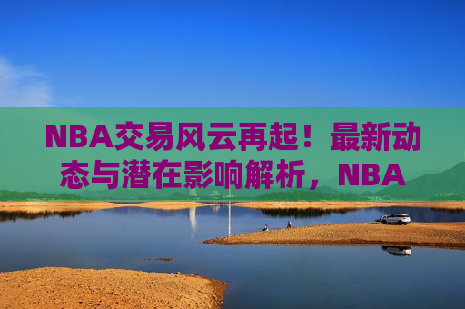 NBA交易风云再起!最新动态与潜在影响解析,NBA交易风云再起,最新动态与潜在影响解析 NBA交易风云再起!最新动态与潜在影响解析,NBA交易风云再起,最新动态与潜在影响解析