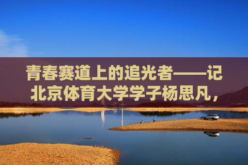 青春赛道上的追光者——记北京体育大学学子杨思凡,杨思凡,青春赛道上的追光者 青春赛道上的追光者——记北京体育大学学子杨思凡,杨思凡,青春赛道上的追光者