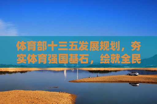 体育部十三五发展规划，夯实体育强国基石，绘就全民健身新图景，体育部十三五规划，夯实体育强国基石，绘就全民健身新图景