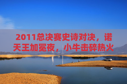 2011总决赛史诗对决，诺天王加冕夜，小牛击碎热火三巨头王朝梦，2011总决赛诺天王加冕夜 小牛击碎热火三巨头王朝梦