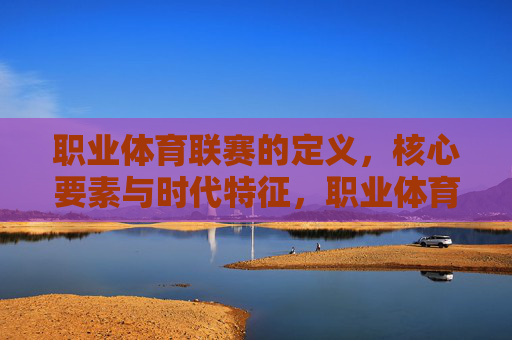 职业体育联赛的定义,核心要素与时代特征,职业体育联赛,定义、核心要素与时代特征 职业体育联赛的定义,核心要素与时代特征,职业体育联赛,定义、核心要素与时代特征