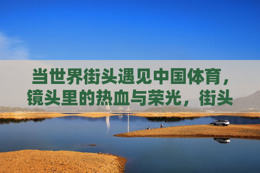 当世界街头遇见中国体育，镜头里的热血与荣光，街头镜头定格中国体育荣光