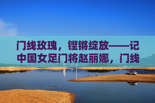 门线玫瑰,铿锵绽放——记中国女足门将赵丽娜,门线玫瑰,铿锵绽放——赵丽娜 门线玫瑰,铿锵绽放——记中国女足门将赵丽娜,门线玫瑰,铿锵绽放——赵丽娜