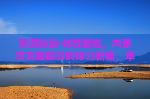 草原脉动·体育赋能,内蒙古文旅融合的活力新篇,草原体育赋能文旅融合,内蒙古活力新篇 草原脉动·体育赋能,内蒙古文旅融合的活力新篇,草原体育赋能文旅融合,内蒙古活力新篇