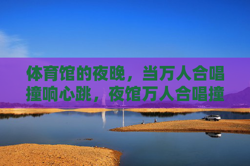 体育馆的夜晚,当万人合唱撞响心跳,夜馆万人合唱撞响心跳 体育馆的夜晚,当万人合唱撞响心跳,夜馆万人合唱撞响心跳