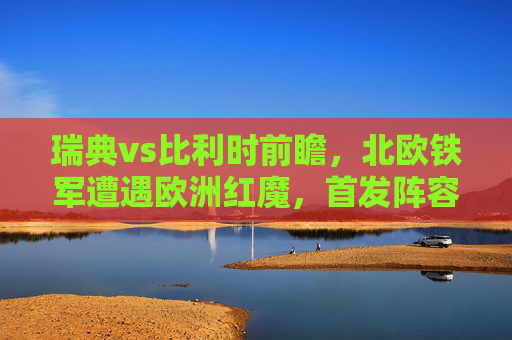瑞典vs比利时前瞻,北欧铁军遭遇欧洲红魔,首发阵容谁占优?北欧铁军vs欧洲红魔,瑞典比利时首发阵容谁占优? 瑞典vs比利时前瞻,北欧铁军遭遇欧洲红魔,首发阵容谁占优?北欧铁军vs欧洲红魔,瑞典比利时首发阵容谁占优?
