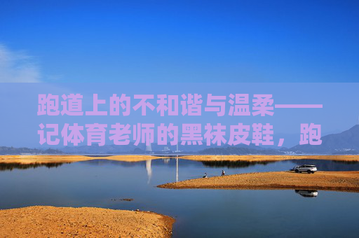 跑道上的不和谐与温柔——记体育老师的黑袜皮鞋,跑道黑袜皮鞋,不谐与温柔 跑道上的不和谐与温柔——记体育老师的黑袜皮鞋,跑道黑袜皮鞋,不谐与温柔
