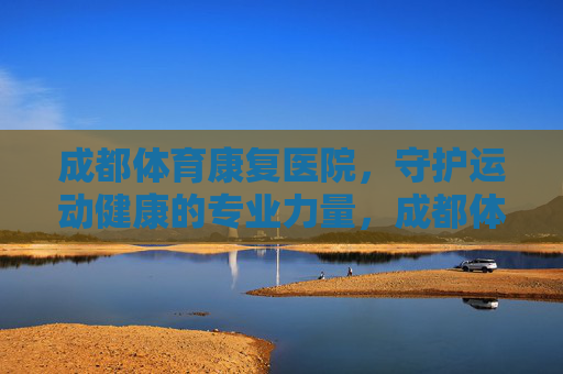 成都体育康复医院,守护运动健康的专业力量,成都体育康复医院,守护运动健康的专业力量 成都体育康复医院,守护运动健康的专业力量,成都体育康复医院,守护运动健康的专业力量
