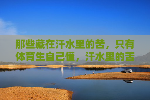 那些藏在汗水里的苦，只有体育生自己懂，汗水里的苦，体育生最懂