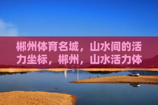 郴州体育名城，山水间的活力坐标，郴州，山水活力体育坐标