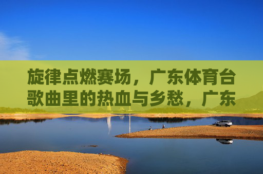 旋律点燃赛场，广东体育台歌曲里的热血与乡愁，广东体育台，赛场旋律中的热血与乡愁