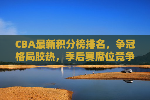 CBA最新积分榜排名,争冠格局胶热,季后赛席位竞争白热化,CBA最新积分榜,争冠胶热,季后赛席位争夺白热化 CBA最新积分榜排名,争冠格局胶热,季后赛席位竞争白热化,CBA最新积分榜,争冠胶热,季后赛席位争夺白热化