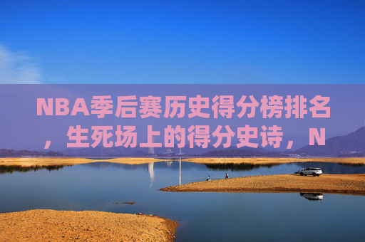 NBA季后赛历史得分榜排名，生死场上的得分史诗，NBA季后赛历史得分榜，生死场上的得分史诗