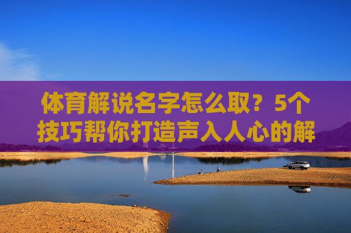 体育解说名字怎么取？5个技巧帮你打造声入人心的解说名片，体育解说名字取名，5个技巧打造声入人心名片