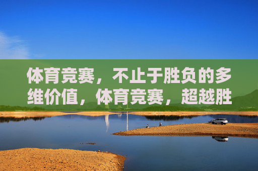 体育竞赛,不止于胜负的多维价值,体育竞赛,超越胜负的多维价值 体育竞赛,不止于胜负的多维价值,体育竞赛,超越胜负的多维价值