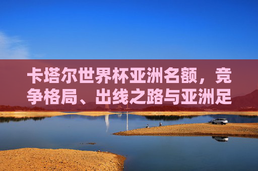 卡塔尔世界杯亚洲名额,竞争格局、出线之路与亚洲足球的崛起,亚洲足球崛起,卡塔尔世界杯名额竞争格局与出线之路 卡塔尔世界杯亚洲名额,竞争格局、出线之路与亚洲足球的崛起,亚洲足球崛起,卡塔尔世界杯名额竞争格局与出线之路