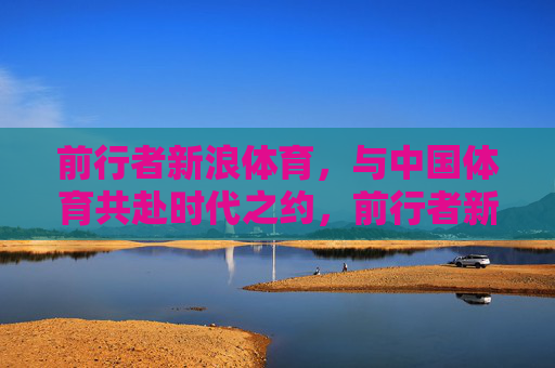 前行者新浪体育，与中国体育共赴时代之约，前行者新浪体育，与中国体育共赴时代之约