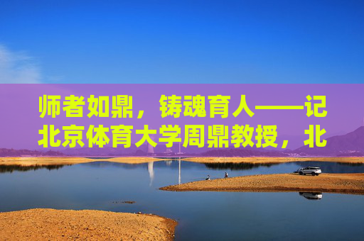 师者如鼎，铸魂育人——记北京体育大学周鼎教授，北京体育大学周鼎，师者如鼎，铸魂育人