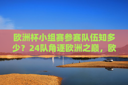 欧洲杯小组赛参赛队伍知多少？24队角逐欧洲之巅，欧洲杯小组赛，24队角逐欧洲之巅