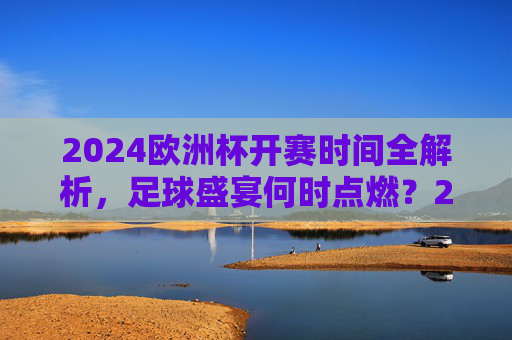 2024欧洲杯开赛时间全解析，足球盛宴何时点燃？2024欧洲杯开赛时间何时点燃？