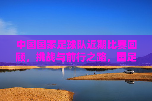 中国国家足球队近期比赛回顾，挑战与前行之路，国足近期回顾，挑战与前行之路