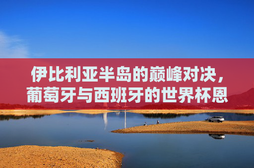 伊比利亚半岛的巅峰对决,葡萄牙与西班牙的世界杯恩怨情仇,伊比利亚巅峰对决,葡萄牙与西班牙的世界杯恩怨情仇 伊比利亚半岛的巅峰对决,葡萄牙与西班牙的世界杯恩怨情仇,伊比利亚巅峰对决,葡萄牙与西班牙的世界杯恩怨情仇