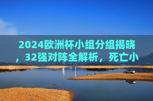 2024欧洲杯小组分组揭晓，32强对阵全解析，死亡小组悬念丛生，2024欧洲杯分组揭晓，32强对阵解析，死亡小组悬念丛生